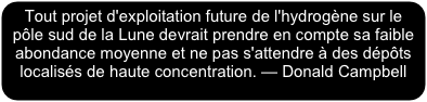 Tout projet d'exploitation future de l'hydrogène sur le pôle sud de la Lune devrait prendre en compte sa faible abondance moyenne et ne pas s'attendre à des dépôts localisés de haute concentration. — Donald Campbell