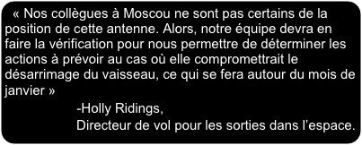 « Nos collègues à Moscou ne sont pas certains de la position de cette antenne. Alors, notre équipe devra en faire la vérification pour nous permettre de déterminer les actions à prévoir au cas où elle compromettrait le désarrimage du vaisseau, ce qui se fera autour du mois de janvier »                  -Holly Ridings, 
                   Directeur de vol pour les sorties dans l’espace.
