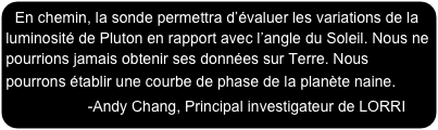 En chemin, la sonde permettra d’évaluer les variations de la luminosité de Pluton en rapport avec l’angle du Soleil. Nous ne pourrions jamais obtenir ses données sur Terre. Nous pourrons établir une courbe de phase de la planète naine.                 -Andy Chang, Principal investigateur de LORRI