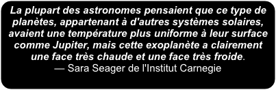 La plupart des astronomes pensaient que ce type de planètes, appartenant à d'autres systèmes solaires, avaient une température plus uniforme à leur surface comme Jupiter, mais cette exoplanète a clairement une face très chaude et une face très froide. 
— Sara Seager de l'Institut Carnegie
